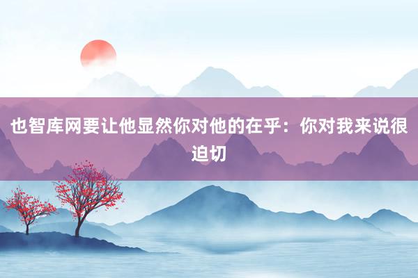 也智库网要让他显然你对他的在乎：你对我来说很迫切